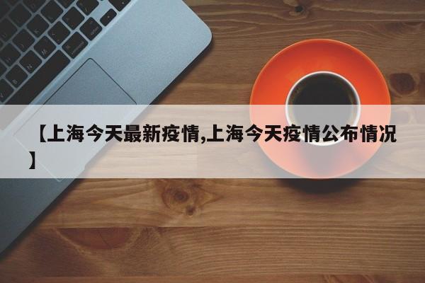 【上海今天最新疫情,上海今天疫情公布情况】