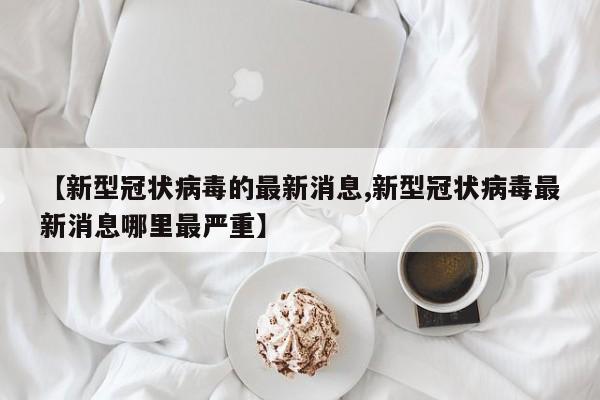 【新型冠状病毒的最新消息,新型冠状病毒最新消息哪里最严重】