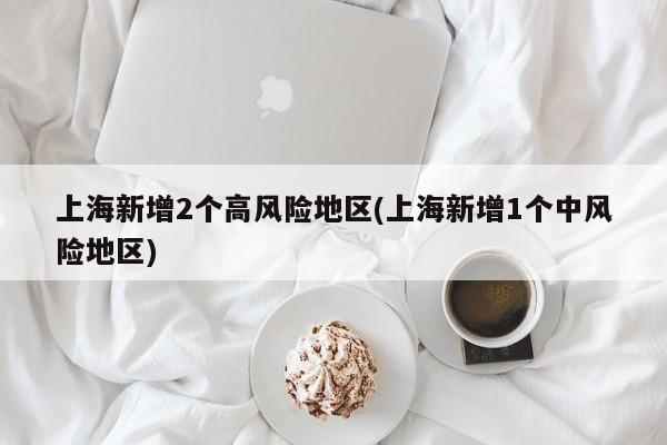 上海新增2个高风险地区(上海新增1个中风险地区)
