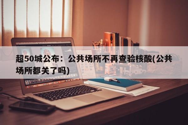 超50城公布：公共场所不再查验核酸(公共场所都关了吗)
