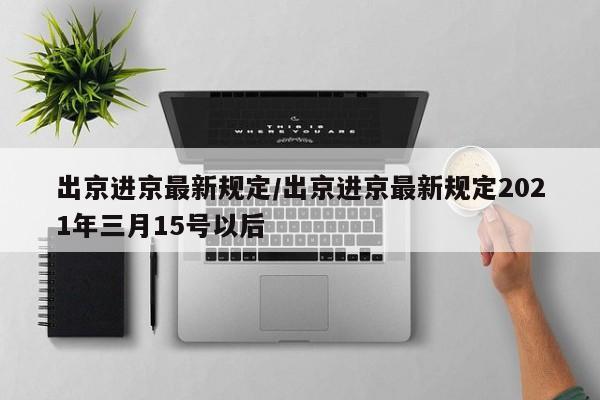 出京进京最新规定/出京进京最新规定2021年三月15号以后