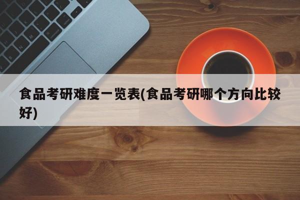 食品考研难度一览表(食品考研哪个方向比较好)