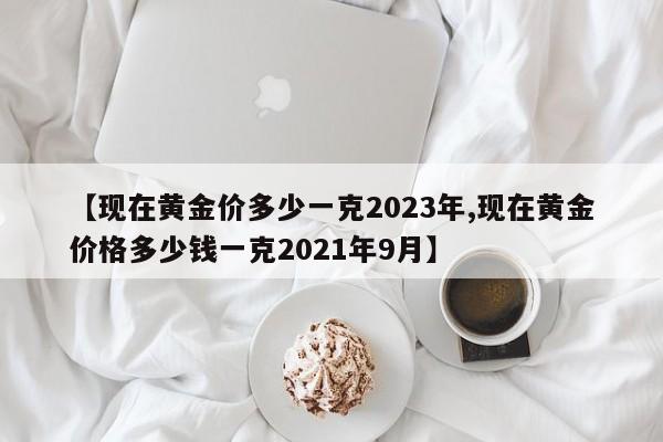 【现在黄金价多少一克2023年,现在黄金价格多少钱一克2021年9月】