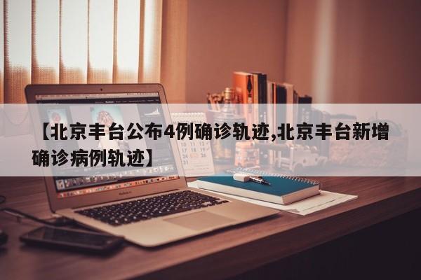 【北京丰台公布4例确诊轨迹,北京丰台新增确诊病例轨迹】