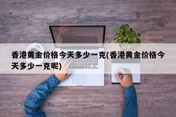 香港黄金价格今天多少一克(香港黄金价格今天多少一克呢)