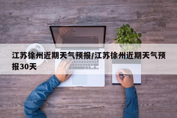 江苏徐州近期天气预报/江苏徐州近期天气预报30天