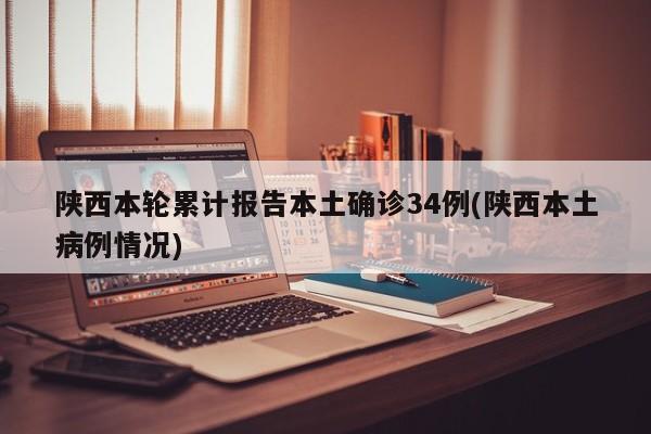 陕西本轮累计报告本土确诊34例(陕西本土病例情况)