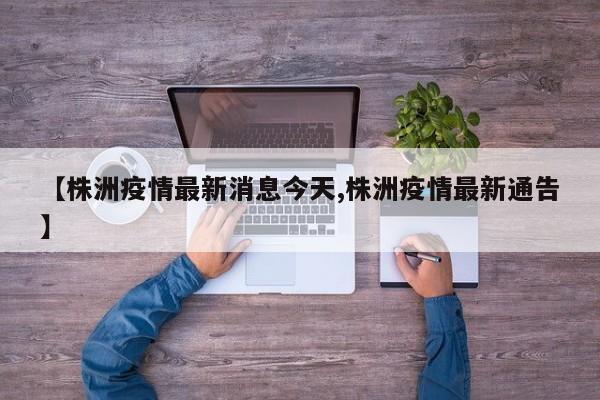 【株洲疫情最新消息今天,株洲疫情最新通告】