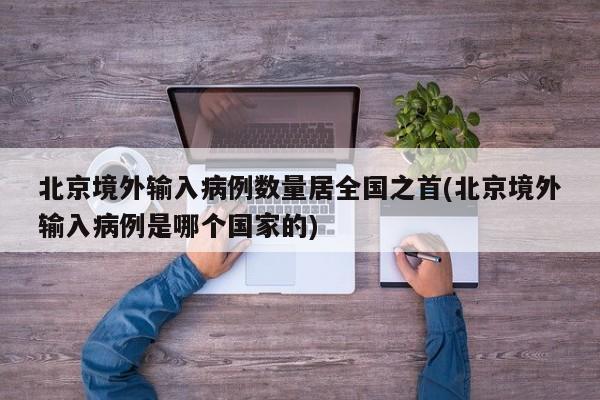 北京境外输入病例数量居全国之首(北京境外输入病例是哪个国家的)