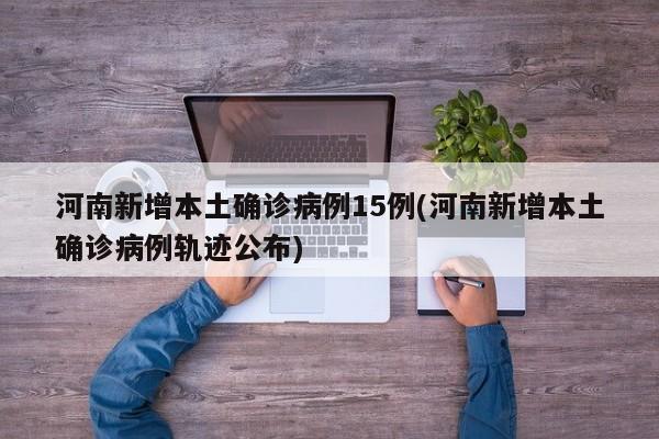 河南新增本土确诊病例15例(河南新增本土确诊病例轨迹公布)