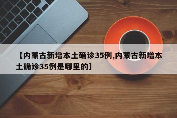 【内蒙古新增本土确诊35例,内蒙古新增本土确诊35例是哪里的】