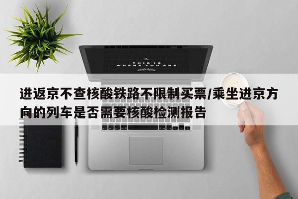 进返京不查核酸铁路不限制买票/乘坐进京方向的列车是否需要核酸检测报告