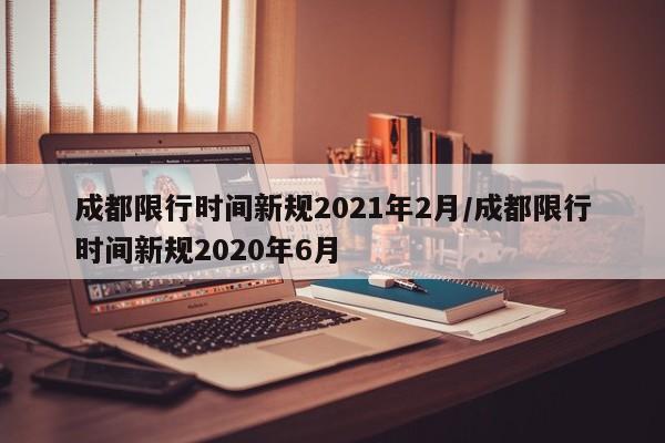 成都限行时间新规2021年2月/成都限行时间新规2020年6月