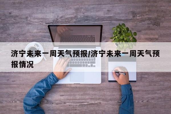 济宁未来一周天气预报/济宁未来一周天气预报情况