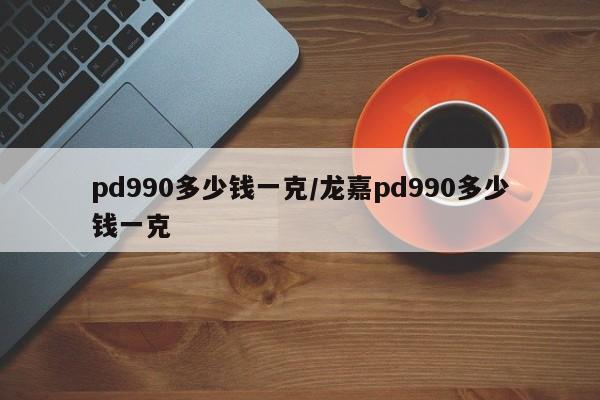 pd990多少钱一克/龙嘉pd990多少钱一克
