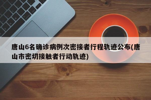 唐山6名确诊病例次密接者行程轨迹公布(唐山市密切接触者行动轨迹)