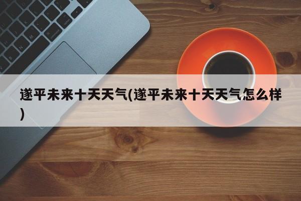 遂平未来十天天气(遂平未来十天天气怎么样)