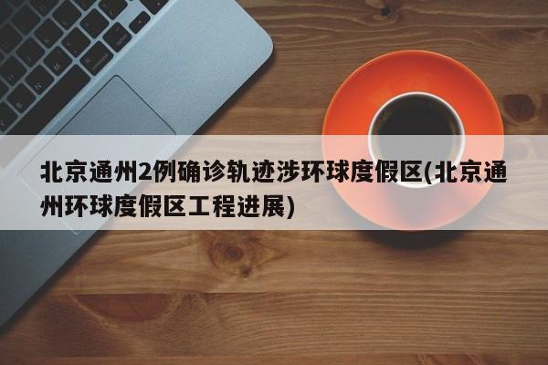 北京通州2例确诊轨迹涉环球度假区(北京通州环球度假区工程进展)