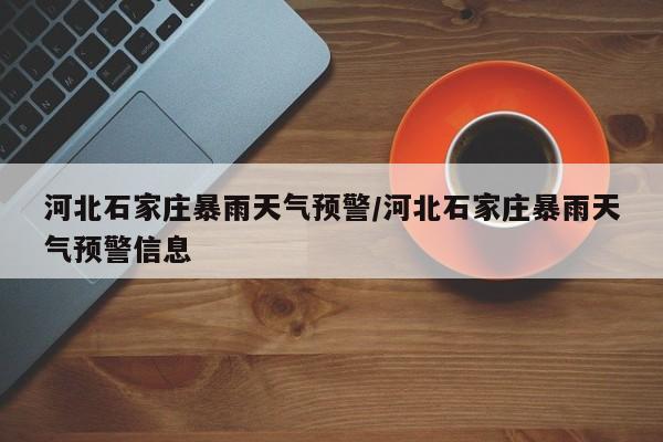 河北石家庄暴雨天气预警/河北石家庄暴雨天气预警信息