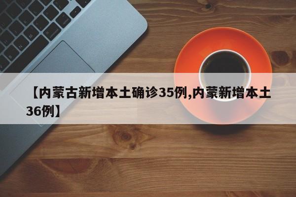 【内蒙古新增本土确诊35例,内蒙新增本土36例】