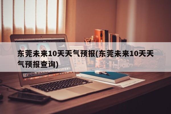 东莞未来10天天气预报(东莞未来10天天气预报查询)