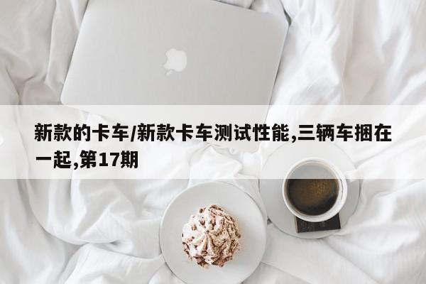新款的卡车/新款卡车测试性能,三辆车捆在一起,第17期