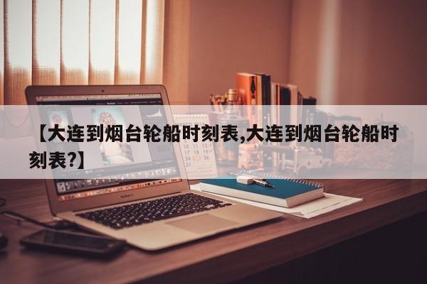 【大连到烟台轮船时刻表,大连到烟台轮船时刻表?】