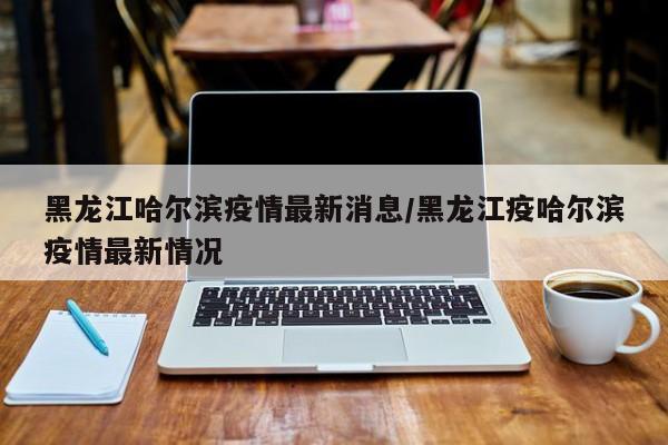 黑龙江哈尔滨疫情最新消息/黑龙江疫哈尔滨疫情最新情况