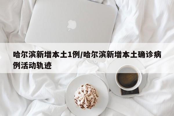 哈尔滨新增本土1例/哈尔滨新增本土确诊病例活动轨迹