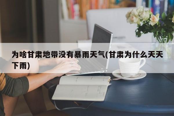 为啥甘肃地带没有暴雨天气(甘肃为什么天天下雨)