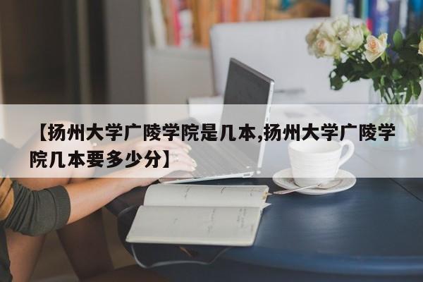 【扬州大学广陵学院是几本,扬州大学广陵学院几本要多少分】