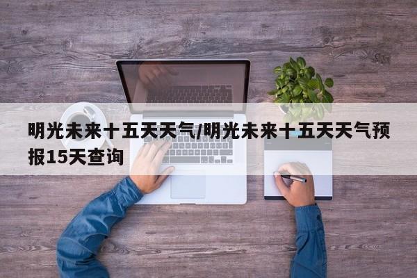 明光未来十五天天气/明光未来十五天天气预报15天查询