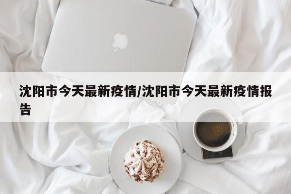 沈阳市今天最新疫情/沈阳市今天最新疫情报告
