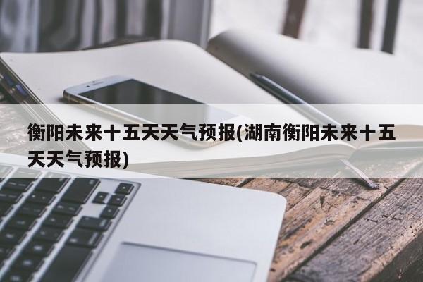 衡阳未来十五天天气预报(湖南衡阳未来十五天天气预报)