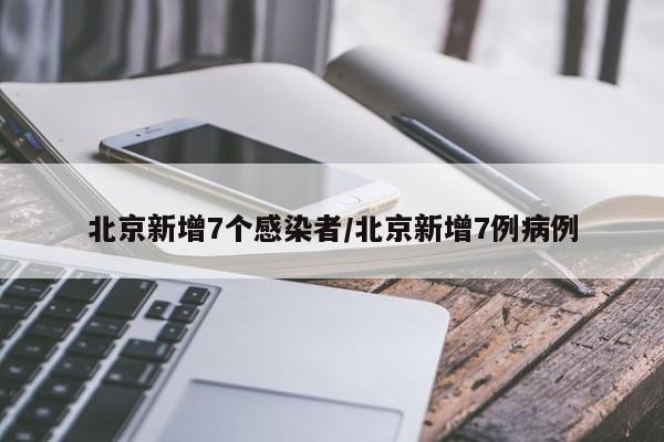 北京新增7个感染者/北京新增7例病例