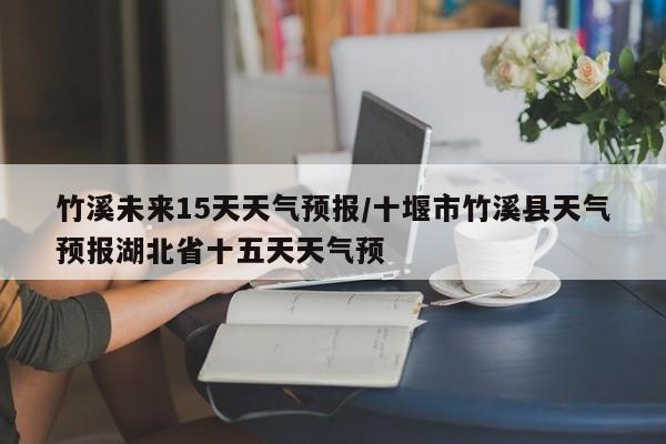 竹溪未来15天天气预报/十堰市竹溪县天气预报湖北省十五天天气预
