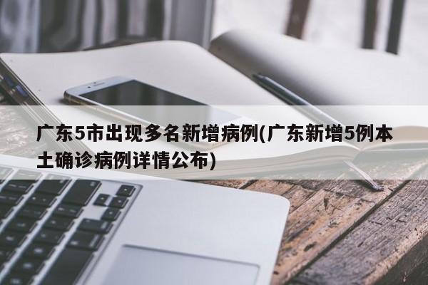 广东5市出现多名新增病例(广东新增5例本土确诊病例详情公布)