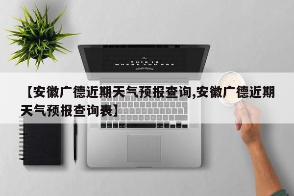 【安徽广德近期天气预报查询,安徽广德近期天气预报查询表】