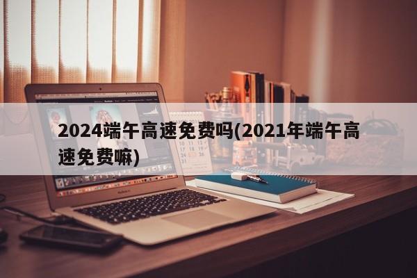 2024端午高速免费吗(2021年端午高速免费嘛)