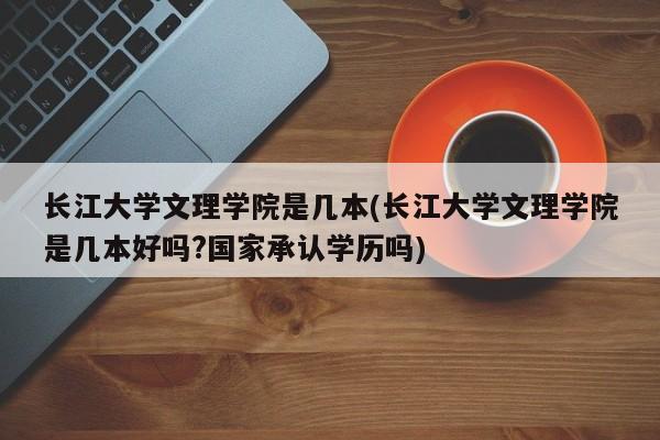 长江大学文理学院是几本(长江大学文理学院是几本好吗?国家承认学历吗)