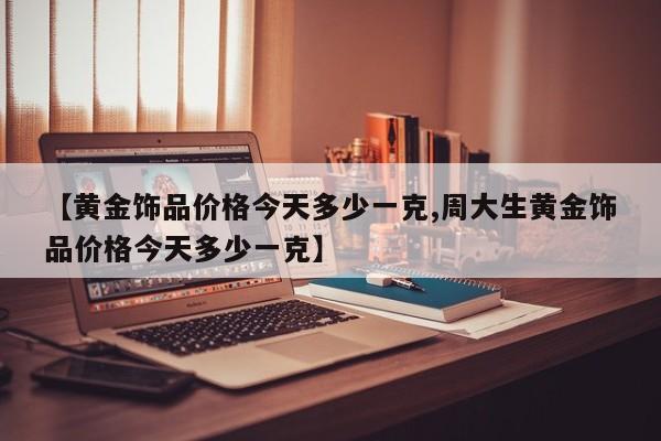 【黄金饰品价格今天多少一克,周大生黄金饰品价格今天多少一克】