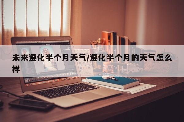 未来遵化半个月天气/遵化半个月的天气怎么样