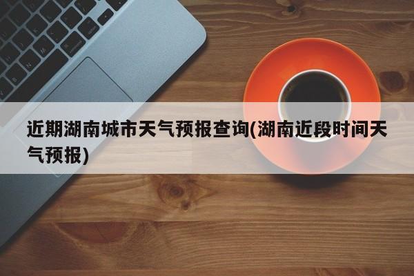 近期湖南城市天气预报查询(湖南近段时间天气预报)