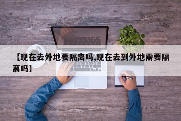 【现在去外地要隔离吗,现在去到外地需要隔离吗】