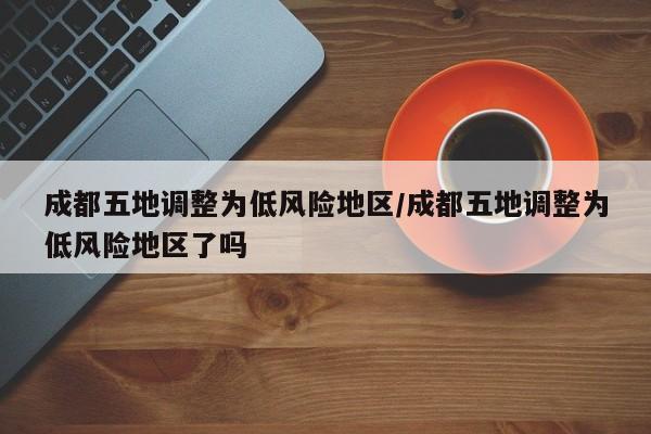 成都五地调整为低风险地区/成都五地调整为低风险地区了吗