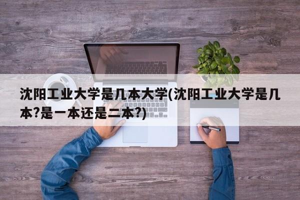 沈阳工业大学是几本大学(沈阳工业大学是几本?是一本还是二本?)