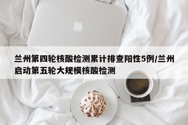 兰州第四轮核酸检测累计排查阳性5例/兰州启动第五轮大规模核酸检测