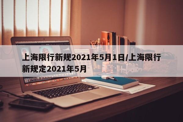 上海限行新规2021年5月1日/上海限行新规定2021年5月