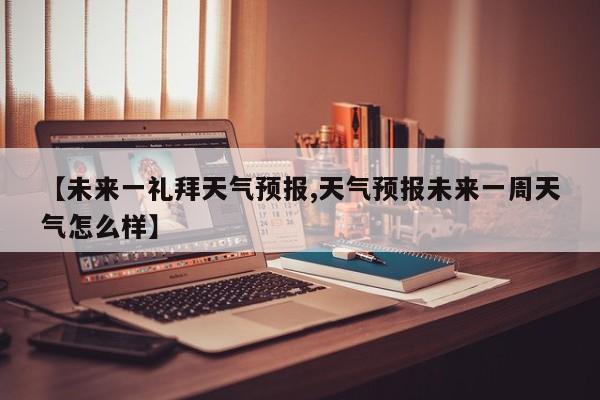 【未来一礼拜天气预报,天气预报未来一周天气怎么样】