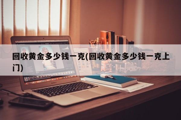 回收黄金多少钱一克(回收黄金多少钱一克上门)
